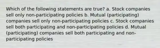 Which of the following statements are true? a. Stock companies sell only non-participating policies b. Mutual (participating) companies sell only non-participating policies c. Stock companies sell both participating and non-participating policies d. Mutual (participating) companies sell both participating and non-participating policies