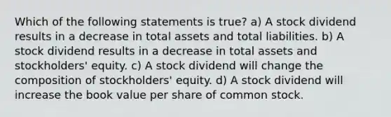 Which of the following statements is true? a) A stock dividend results in a decrease in total assets and total liabilities. b) A stock dividend results in a decrease in total assets and stockholders' equity. c) A stock dividend will change the composition of stockholders' equity. d) A stock dividend will increase the book value per share of common stock.