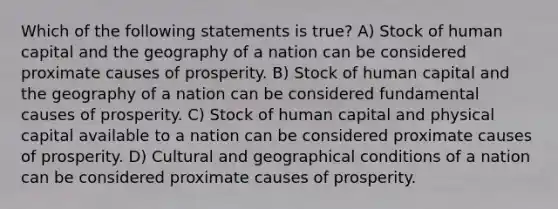 Which of the following statements is true? A) Stock of human capital and the geography of a nation can be considered proximate causes of prosperity. B) Stock of human capital and the geography of a nation can be considered fundamental causes of prosperity. C) Stock of human capital and physical capital available to a nation can be considered proximate causes of prosperity. D) Cultural and geographical conditions of a nation can be considered proximate causes of prosperity.