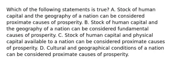 Which of the following statements is true? A. Stock of human capital and the geography of a nation can be considered proximate causes of prosperity. B. Stock of human capital and the geography of a nation can be considered fundamental causes of prosperity. C. Stock of human capital and physical capital available to a nation can be considered proximate causes of prosperity. D. Cultural and geographical conditions of a nation can be considered proximate causes of prosperity.