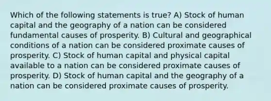 Which of the following statements is true? A) Stock of human capital and the geography of a nation can be considered fundamental causes of prosperity. B) Cultural and geographical conditions of a nation can be considered proximate causes of prosperity. C) Stock of human capital and physical capital available to a nation can be considered proximate causes of prosperity. D) Stock of human capital and the geography of a nation can be considered proximate causes of prosperity.