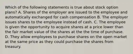 Which of the following statements is true about <a href='https://www.questionai.com/knowledge/kWYPmaEnoL-stock-option-plan' class='anchor-knowledge'>stock option plan</a>s? A. Shares of the employer are issued to the employee and automatically exchanged for cash compensation B. The employer issues shares to the employee instead of cash. C. The employee is given the opportunity to acquire shares at a price lower than the fair market value of the shares at the the time of purchase. D. They allow employees to purchase shares on the open market at the same price as they could purchase the shares from treasury.