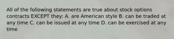 All of the following statements are true about stock options contracts EXCEPT they: A. are American style B. can be traded at any time C. can be issued at any time D. can be exercised at any time