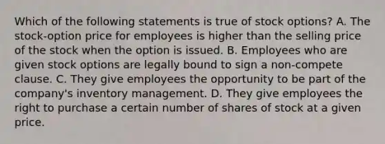 Which of the following statements is true of stock options? A. The stock-option price for employees is higher than the selling price of the stock when the option is issued. B. Employees who are given stock options are legally bound to sign a non-compete clause. C. They give employees the opportunity to be part of the company's inventory management. D. They give employees the right to purchase a certain number of shares of stock at a given price.