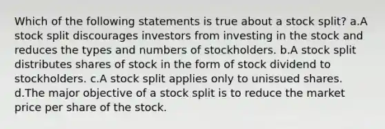 Which of the following statements is true about a stock split? a.A stock split discourages investors from investing in the stock and reduces the types and numbers of stockholders. b.A stock split distributes shares of stock in the form of stock dividend to stockholders. c.A stock split applies only to unissued shares. d.The major objective of a stock split is to reduce the market price per share of the stock.