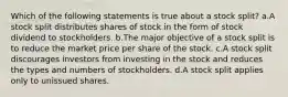 Which of the following statements is true about a stock split? a.A stock split distributes shares of stock in the form of stock dividend to stockholders. b.The major objective of a stock split is to reduce the market price per share of the stock. c.A stock split discourages investors from investing in the stock and reduces the types and numbers of stockholders. d.A stock split applies only to unissued shares.