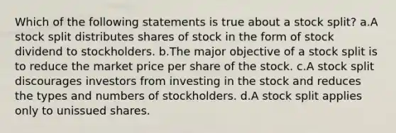 Which of the following statements is true about a stock split? a.A stock split distributes shares of stock in the form of stock dividend to stockholders. b.The major objective of a stock split is to reduce the market price per share of the stock. c.A stock split discourages investors from investing in the stock and reduces the types and numbers of stockholders. d.A stock split applies only to unissued shares.