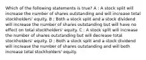 Which of the following statements is true? A : A stock split will increase the number of shares outstanding and will increase total stockholders' equity. B : Both a stock split and a stock dividend will increase the number of shares outstanding but will have no effect on total stockholders' equity. C : A stock split will increase the number of shares outstanding but will decrease total stockholders' equity. D : Both a stock split and a stock dividend will increase the number of shares outstanding and will both increase total stockholders' equity.