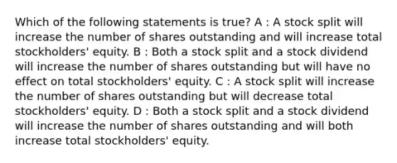 Which of the following statements is true? A : A stock split will increase the number of shares outstanding and will increase total stockholders' equity. B : Both a stock split and a stock dividend will increase the number of shares outstanding but will have no effect on total stockholders' equity. C : A stock split will increase the number of shares outstanding but will decrease total stockholders' equity. D : Both a stock split and a stock dividend will increase the number of shares outstanding and will both increase total stockholders' equity.