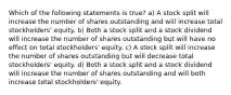 Which of the following statements is true? a) A stock split will increase the number of shares outstanding and will increase total stockholders' equity. b) Both a stock split and a stock dividend will increase the number of shares outstanding but will have no effect on total stockholders' equity. c) A stock split will increase the number of shares outstanding but will decrease total stockholders' equity. d) Both a stock split and a stock dividend will increase the number of shares outstanding and will both increase total stockholders' equity.