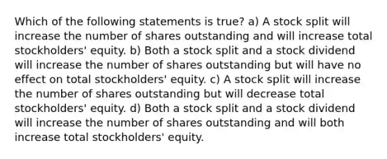 Which of the following statements is true? a) A stock split will increase the number of shares outstanding and will increase total stockholders' equity. b) Both a stock split and a stock dividend will increase the number of shares outstanding but will have no effect on total stockholders' equity. c) A stock split will increase the number of shares outstanding but will decrease total stockholders' equity. d) Both a stock split and a stock dividend will increase the number of shares outstanding and will both increase total stockholders' equity.