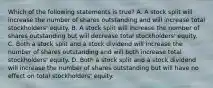 Which of the following statements is true? A. A stock split will increase the number of shares outstanding and will increase total stockholders' equity. B. A stock split will increase the number of shares outstanding but will decrease total stockholders' equity. C. Both a stock split and a stock dividend will increase the number of shares outstanding and will both increase total stockholders' equity. D. Both a stock split and a stock dividend will increase the number of shares outstanding but will have no effect on total stockholders' equity.