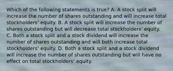 Which of the following statements is true? A. A stock split will increase the number of shares outstanding and will increase total stockholders' equity. B. A stock split will increase the number of shares outstanding but will decrease total stockholders' equity. C. Both a stock split and a stock dividend will increase the number of shares outstanding and will both increase total stockholders' equity. D. Both a stock split and a stock dividend will increase the number of shares outstanding but will have no effect on total stockholders' equity.