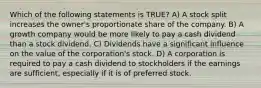 Which of the following statements is TRUE? A) A stock split increases the owner's proportionate share of the company. B) A growth company would be more likely to pay a cash dividend than a stock dividend. C) Dividends have a significant influence on the value of the corporation's stock. D) A corporation is required to pay a cash dividend to stockholders if the earnings are sufficient, especially if it is of preferred stock.