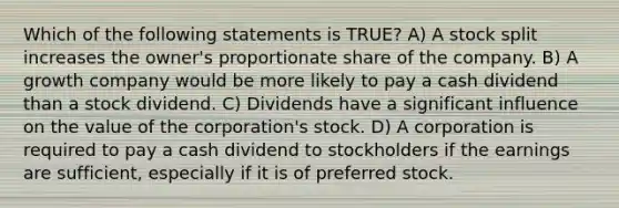 Which of the following statements is TRUE? A) A stock split increases the owner's proportionate share of the company. B) A growth company would be more likely to pay a cash dividend than a stock dividend. C) Dividends have a significant influence on the value of the corporation's stock. D) A corporation is required to pay a cash dividend to stockholders if the earnings are sufficient, especially if it is of preferred stock.