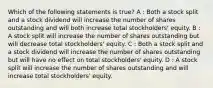 Which of the following statements is true? A : Both a stock split and a stock dividend will increase the number of shares outstanding and will both increase total stockholders' equity. B : A stock split will increase the number of shares outstanding but will decrease total stockholders' equity. C : Both a stock split and a stock dividend will increase the number of shares outstanding but will have no effect on total stockholders' equity. D : A stock split will increase the number of shares outstanding and will increase total stockholders' equity.