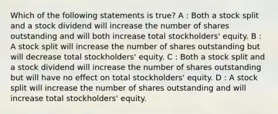 Which of the following statements is true? A : Both a stock split and a stock dividend will increase the number of shares outstanding and will both increase total stockholders' equity. B : A stock split will increase the number of shares outstanding but will decrease total stockholders' equity. C : Both a stock split and a stock dividend will increase the number of shares outstanding but will have no effect on total stockholders' equity. D : A stock split will increase the number of shares outstanding and will increase total stockholders' equity.