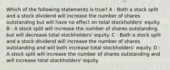 Which of the following statements is true? A : Both a stock split and a stock dividend will increase the number of shares outstanding but will have no effect on total stockholders' equity. B : A stock split will increase the number of shares outstanding but will decrease total stockholders' equity. C : Both a stock split and a stock dividend will increase the number of shares outstanding and will both increase total stockholders' equity. D : A stock split will increase the number of shares outstanding and will increase total stockholders' equity.