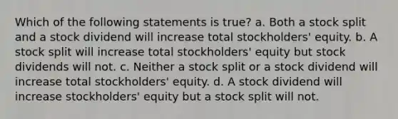 Which of the following statements is true? a. Both a stock split and a stock dividend will increase total stockholders' equity. b. A stock split will increase total stockholders' equity but stock dividends will not. c. Neither a stock split or a stock dividend will increase total stockholders' equity. d. A stock dividend will increase stockholders' equity but a stock split will not.