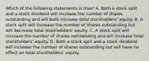 Which of the following statements is true? A. Both a stock split and a stock dividend will increase the number of shares outstanding and will both increase total stockholders' equity. B. A stock split will increase the number of shares outstanding but will decrease total stockholders' equity. C. A stock split will increase the number of shares outstanding and will increase total stockholders' equity. D. Both a stock split and a stock dividend will increase the number of shares outstanding but will have no effect on total stockholders' equity.