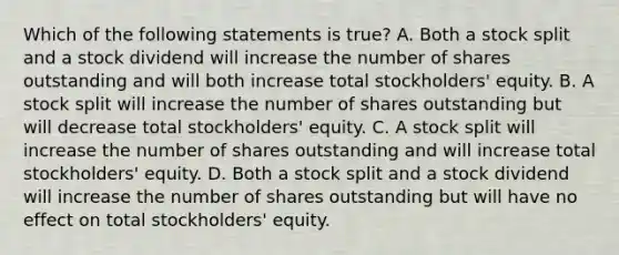 Which of the following statements is true? A. Both a stock split and a stock dividend will increase the number of shares outstanding and will both increase total stockholders' equity. B. A stock split will increase the number of shares outstanding but will decrease total stockholders' equity. C. A stock split will increase the number of shares outstanding and will increase total stockholders' equity. D. Both a stock split and a stock dividend will increase the number of shares outstanding but will have no effect on total stockholders' equity.