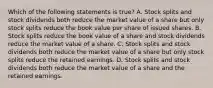 Which of the following statements is true? A. Stock splits and stock dividends both reduce the market value of a share but only stock splits reduce the book value per share of issued shares. B. Stock splits reduce the book value of a share and stock dividends reduce the market value of a share. C. Stock splits and stock dividends both reduce the market value of a share but only stock splits reduce the retained earnings. D. Stock splits and stock dividends both reduce the market value of a share and the retained earnings.