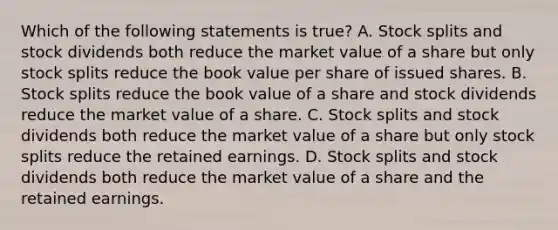 Which of the following statements is true? A. Stock splits and stock dividends both reduce the market value of a share but only stock splits reduce the book value per share of issued shares. B. Stock splits reduce the book value of a share and stock dividends reduce the market value of a share. C. Stock splits and stock dividends both reduce the market value of a share but only stock splits reduce the retained earnings. D. Stock splits and stock dividends both reduce the market value of a share and the retained earnings.