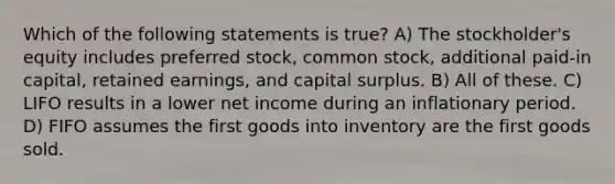 Which of the following statements is true? A) The stockholder's equity includes preferred stock, common stock, additional paid-in capital, retained earnings, and capital surplus. B) All of these. C) LIFO results in a lower net income during an inflationary period. D) FIFO assumes the first goods into inventory are the first goods sold.