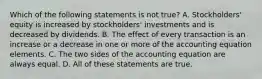 Which of the following statements is not true? A. Stockholders' equity is increased by stockholders' investments and is decreased by dividends. B. The effect of every transaction is an increase or a decrease in one or more of the accounting equation elements. C. The two sides of the accounting equation are always equal. D. All of these statements are true.