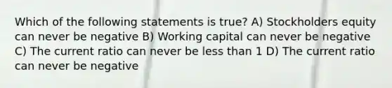 Which of the following statements is true? A) Stockholders equity can never be negative B) Working capital can never be negative C) The current ratio can never be less than 1 D) The current ratio can never be negative