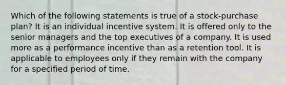 Which of the following statements is true of a stock-purchase plan? It is an individual incentive system. It is offered only to the senior managers and the top executives of a company. It is used more as a performance incentive than as a retention tool. It is applicable to employees only if they remain with the company for a specified period of time.