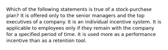 Which of the following statements is true of a stock-purchase plan? It is offered only to the senior managers and the top executives of a company. It is an individual incentive system. It is applicable to employees only if they remain with the company for a specified period of time. It is used more as a performance incentive than as a retention tool.