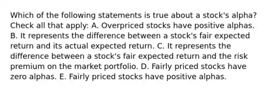 Which of the following statements is true about a stock's alpha? Check all that apply: A. Overpriced stocks have positive alphas. B. It represents the difference between a stock's fair expected return and its actual expected return. C. It represents the difference between a stock's fair expected return and the risk premium on the market portfolio. D. Fairly priced stocks have zero alphas. E. Fairly priced stocks have positive alphas.