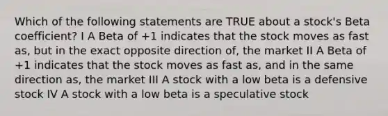 Which of the following statements are TRUE about a stock's Beta coefficient? I A Beta of +1 indicates that the stock moves as fast as, but in the exact opposite direction of, the market II A Beta of +1 indicates that the stock moves as fast as, and in the same direction as, the market III A stock with a low beta is a defensive stock IV A stock with a low beta is a speculative stock