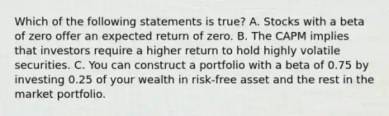 Which of the following statements is true? A. Stocks with a beta of zero offer an expected return of zero. B. The CAPM implies that investors require a higher return to hold highly volatile securities. C. You can construct a portfolio with a beta of 0.75 by investing 0.25 of your wealth in risk-free asset and the rest in the market portfolio.