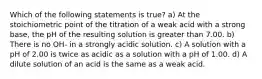 Which of the following statements is true? a) At the stoichiometric point of the titration of a weak acid with a strong base, the pH of the resulting solution is greater than 7.00. b) There is no OH- in a strongly acidic solution. c) A solution with a pH of 2.00 is twice as acidic as a solution with a pH of 1.00. d) A dilute solution of an acid is the same as a weak acid.