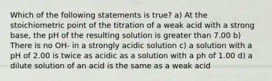 Which of the following statements is true? a) At the stoichiometric point of the titration of a weak acid with a strong base, the pH of the resulting solution is greater than 7.00 b) There is no OH- in a strongly acidic solution c) a solution with a pH of 2.00 is twice as acidic as a solution with a ph of 1.00 d) a dilute solution of an acid is the same as a weak acid