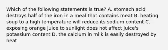 Which of the following statements is true? A. stomach acid destroys half of the iron in a meal that contains meat B. heating soup to a high temperature will reduce its sodium content C. exposing orange juice to sunlight does not affect juice's potassium content D. the calcium in milk is easily destroyed by heat