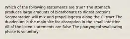 Which of the following statements are true? The stomach produces large amounts of bicarbonate to digest proteins Segmentation will mix and propel ingesta along the GI tract The duodenum is the main site for absorption in the small intestine All of the listed statements are false The pharyngeal swallowing phase is voluntary