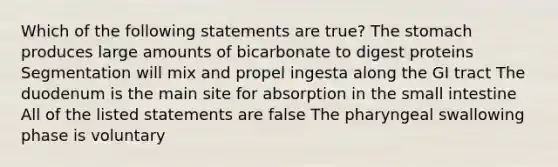 Which of the following statements are true? The stomach produces large amounts of bicarbonate to digest proteins Segmentation will mix and propel ingesta along the GI tract The duodenum is the main site for absorption in the small intestine All of the listed statements are false The pharyngeal swallowing phase is voluntary