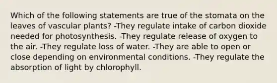 Which of the following statements are true of the stomata on the leaves of vascular plants? -They regulate intake of carbon dioxide needed for photosynthesis. -They regulate release of oxygen to the air. -They regulate loss of water. -They are able to open or close depending on environmental conditions. -They regulate the absorption of light by chlorophyll.