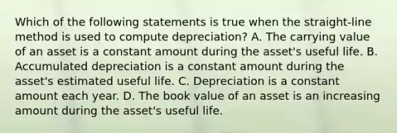 Which of the following statements is true when the straight-line method is used to compute depreciation? A. The carrying value of an asset is a constant amount during the asset's useful life. B. Accumulated depreciation is a constant amount during the asset's estimated useful life. C. Depreciation is a constant amount each year. D. The book value of an asset is an increasing amount during the asset's useful life.