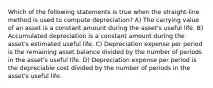 Which of the following statements is true when the straight-line method is used to compute depreciation? A) The carrying value of an asset is a constant amount during the asset's useful life. B) Accumulated depreciation is a constant amount during the asset's estimated useful life. C) Depreciation expense per period is the remaining asset balance divided by the number of periods in the asset's useful life. D) Depreciation expense per period is the depreciable cost divided by the number of periods in the asset's useful life.