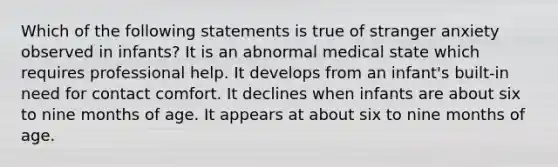 Which of the following statements is true of stranger anxiety observed in infants? It is an abnormal medical state which requires professional help. It develops from an infant's built-in need for contact comfort. It declines when infants are about six to nine months of age. It appears at about six to nine months of age.