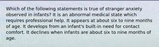 Which of the following statements is true of stranger anxiety observed in infants? It is an abnormal medical state which requires professional help. It appears at about six to nine months of age. It develops from an infant's built-in need for contact comfort. It declines when infants are about six to nine months of age.