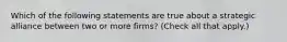 Which of the following statements are true about a strategic alliance between two or more firms? (Check all that apply.)