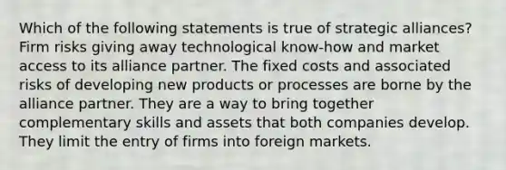 Which of the following statements is true of strategic alliances? Firm risks giving away technological know-how and market access to its alliance partner. The fixed costs and associated risks of developing new products or processes are borne by the alliance partner. They are a way to bring together complementary skills and assets that both companies develop. They limit the entry of firms into foreign markets.