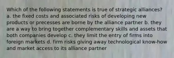 Which of the following statements is true of strategic alliances? a. the fixed costs and associated risks of developing new products or precesses are borne by the alliance partner b. they are a way to bring together complementary skills and assets that both companies develop c. they limit the entry of firms into foreign markets d. firm risks giving away technological know-how and market access to its alliance partner