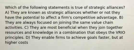 Which of the following statements is true of strategic alliances? A) They are known as strategic alliances whether or not they have the potential to affect a firm's competitive advantage. B) They are always focused on joining the same value chain activities. C) They are most beneficial when they join together resources and knowledge in a combination that obeys the VRIO principles. D) They enable firms to achieve goals faster, but at higher costs