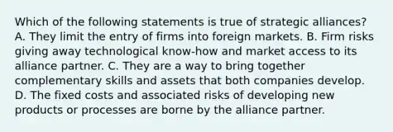 Which of the following statements is true of strategic alliances? A. They limit the entry of firms into foreign markets. B. Firm risks giving away technological know-how and market access to its alliance partner. C. They are a way to bring together complementary skills and assets that both companies develop. D. The fixed costs and associated risks of developing new products or processes are borne by the alliance partner.